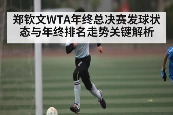 郑钦文WTA年终总决赛发球状态与年终排名走势关键解析